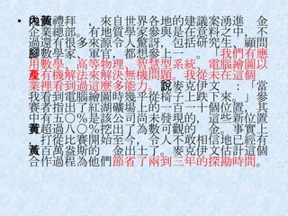 幾個禮拜內，來自世界各地的建議案湧進黃金企業總部。有地質學家參與是在意料之中，不過還有很多來源令人驚訝，包括研究生、顧問、數學家、軍官，都想參上一腳。「 我們有應用數學、高等物理、智慧型系統、電腦繪圖以及有機解法來解決無機問題。我從未在這個產業裡看到過這麼多能力。 」麥克伊文說：「當我看到電腦繪圖時幾乎從椅子上跌下來。」參賽者指出了紅湖礦場上的一百一十個位置，其中有五○％是該公司尚未發現的，這些新位置有超過八○％挖出了為數可觀的黃金。事實上，打從比賽開始至今，令人不敢相信地已經有八百萬盎斯的黃金出土了。麥克伊文估計這個合作過程為他們 節省了兩到三年的探勘時間 。 