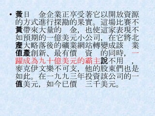 今日黃金企業正享受著它以開放資源的方式進行探勘的果實。這場比賽不只帶來大量的黃金，也使這家表現不如預期的一億美元小公司，在它將北安大略落後的礦業網站轉變成該產業中最創新、最有價值資產的同時， 一躍成為九十億美元的霸主 。不用說，麥克伊文樂不可支，他的股東們也是如此。在一九九三年投資該公司的一百美元，如今已價值三千美元。 