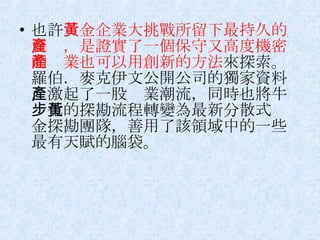 也許 黃金企業大挑戰所留下最持久的資產，是證實了一個保守又高度機密的產業也可以用創新的方法 來探索。羅伯．麥克伊文公開公司的獨家資料，激起了一股產業潮流，同時也將牛步化的探勘流程轉變為最新分散式黃金探勘團隊，善用了該領域中的一些最有天賦的腦袋。 