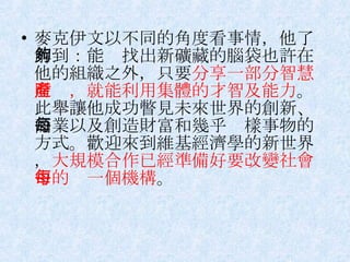 麥克伊文以不同的角度看事情，他了解到：能夠找出新礦藏的腦袋也許在他的組織之外，只要 分享一部分智慧財產，就能利用集體的才智及能力 。此舉讓他成功瞥見未來世界的創新、商業以及創造財富和幾乎每樣事物的方式。歡迎來到維基經濟學的新世界， 大規模合作已經準備好要改變社會中的每一個機構 。 