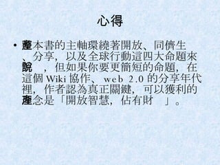 心得 整本書的主軸環繞著開放、同儕生產、分享，以及全球行動這四大命題來解說，但如果你要更簡短的命題，在這個 Wiki 協作、 web 2.0 的分享年代裡，作者認為真正關鍵，可以獲利的理念是「開放智慧，佔有財產」。 