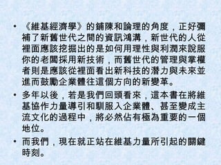 《 維基經濟學 》 的鋪陳和論理的角度，正好彌補了新舊世代之間的資訊鴻溝，新世代的人從裡面應該挖掘出的是如何用理性與利潤來說服你的老闆採用新技術，而舊世代的管理與掌權者則是應該從裡面看出新科技的潛力與未來並進而鼓勵企業體往這個方向的新變革。 多年以後，若是我們回頭看來，這本書在將維基協作力量導引和馴服入企業體、甚至變成主流文化的過程中，將必然佔有極為重要的一個地位。 而我們，現在就正站在維基力量所引起的關鍵時刻。 