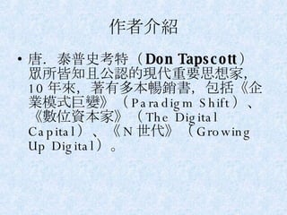 作者介紹 唐．泰普史考特（ Don Tapscott ） 眾所皆知且公認的現代重要思想家， 10 年來，著有多本暢銷書，包括《企業模式巨變》（ Paradigm Shift ）、《數位資本家》（ The Digital Capital ）、《 N 世代》（ Growing Up Digital ）。 
