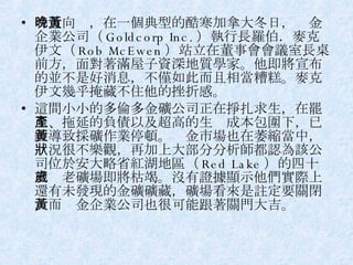 時近向晚，在一個典型的酷寒加拿大冬日，黃金企業公司（ Goldcorp Inc. ）執行長羅伯．麥克伊文（ Rob McEwen ）站立在董事會會議室長桌前方，面對著滿屋子資深地質學家。他即將宣布的並不是好消息，不僅如此而且相當糟糕。麥克伊文幾乎掩藏不住他的挫折感。 這間小小的多倫多金礦公司正在掙扎求生，在罷工、拖延的負債以及超高的生產成本包圍下，已經導致採礦作業停頓。黃金市場也在萎縮當中，狀況很不樂觀，再加上大部分分析師都認為該公司位於安大略省紅湖地區（ Red Lake ）的四十五歲老礦場即將枯竭。沒有證據顯示他們實際上還有未發現的金礦礦藏，礦場看來是註定要關閉，而黃金企業公司也很可能跟著關門大吉。 