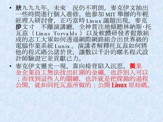 一九九九年，未來狀況仍不明朗，麥克伊文抽出一些時間進行個人進修。他參加 MIT 舉辦的年輕經理人研討會，正巧當時 Linux 議題出現。麥克伊文寸步不離演講廳，全神貫注地傾聽林納斯‧托瓦茲（ Linus Torvalds ）以及軟體研發者鬆散組成的志工大軍如何透過網際網路組合出世界級的電腦作業系統 Lunix 。演講者解釋托瓦茲如何將他的程式碼公諸於世，讓數以千計的暱名程式設計師驗證它並貢獻己力。 麥克伊文靈光一現，靠向椅背陷入沉思。 如果黃金企業員工無法找出紅湖的金礦，也許別人可以；而找到這些人的關鍵，也許就是把探勘的過程公開，就如同托瓦茲所做的：公開 Linux 原始碼。 