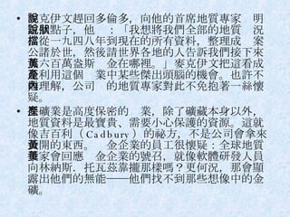 麥克伊文趕回多倫多，向他的首席地質專家說明這個點子，他說：「我想將我們全部的地質狀況，從一九四八年到現在的所有資料，整理成檔案公諸於世，然後請世界各地的人告訴我們接下來那六百萬盎斯黃金在哪裡。」麥克伊文把這看成是利用這個產業中某些傑出頭腦的機會。也許不難理解，公司內的地質專家對此不免抱著一絲懷疑。 採礦業是高度保密的產業，除了礦藏本身以外，地質資料是最寶貴、需要小心保護的資源。這就像吉百利（ Cadbury ）的祕方，不是公司會拿來公開的東西。黃金企業的員工很懷疑：全球地質學家會回應黃金企業的號召，就像軟體研發人員向林納斯．托瓦茲靠攏那樣嗎？更何況，那會顯露出他們的無能──他們找不到那些想像中的金礦。 