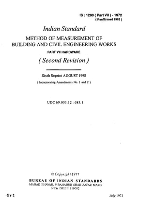 IS : 1200 ( Part VII ) - 1972
( Reaffirmed 1992)
Indian Standard
METHOD OF MEASUREMENT OF
BUILDING AND CIVIL ENGINEERING WORKS
PART VII HARDWARE
(Second Revision )
Sixth Reprint AUGUST 1998
( Incorporating Amendments No. 1 and 2 )
UDC 69.003.12 : 683.1
0 Copyright 1977
BUREAU OF INDIAN STANDARDS
MANN< BHAVAN, 9 BAHADUR SHAH ZAFAR MARG
NEW DELHI 110002
Gr2 July 1972
( Reaffirmed 1997 )
 