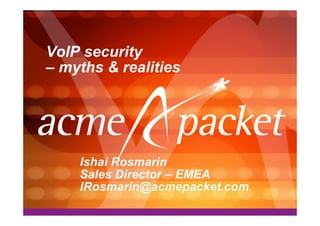 VoIP security
– myths & realities
Ishai Rosmarin
Sales Director – EMEA
IRosmarin@acmepacket.com
 
