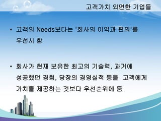 고객가치외면한기업들 
•고객의Needs보다는'회사의이익과편의'를우선시함 
•회사가현재보유한최고의기술력, 과거에성공했던경험, 당장의경영실적등을고객에게가치를제공하는것보다우선순위에둠  