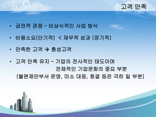 고객만족 
•금전적관점–비상식적인사업방식 
•비용소요(단기적) < 재무적성과(장기적) 
•만족한고객충성고객 
•고객만족유지–기업의전사적인태도이며 
전체적인기업문화의중요부분 
(불편제안부서운영, 미소대응, 청결등은극히일부분)  