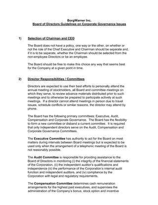 BorgWarner Inc.
        Board of Directors Guidelines on Corporate Governance Issues



1)   Selection of Chairman and CEO

     The Board does not have a policy, one way or the other, on whether or
     not the role of the Chief Executive and Chairman should be separate and,
     if it is to be separate, whether the Chairman should be selected from the
     non-employee Directors or be an employee.

     The Board should be free to make this choice any way that seems best
     for the Company at a given point in time.


2)   Director Responsibilities / Committees

     Directors are expected to use their best efforts to personally attend the
     annual meeting of stockholders, all Board and committee meetings on
     which they serve, to review advance materials distributed prior to such
     meetings and to otherwise be prepared to participate actively at such
     meetings. If a director cannot attend meetings in person due to travel
     issues, schedule conflicts or similar reasons, the director may attend by
     phone.

     The Board has the following primary committees: Executive, Audit,
     Compensation and Corporate Governance. The Board has the flexibility
     to form a new committee or disband a current committee. It is required
     that only independent directors serve on the Audit, Compensation and
     Corporate Governance Committees.

     The Executive Committee has authority to act for the Board on most
     matters during intervals between Board meetings but is expected to be
     used only when the arrangement of a telephonic meeting of the Board is
     not reasonably possible.

     The Audit Committee is responsible for providing assistance to the
     Board of Directors in monitoring (i) the integrity of the financial statements
     of the Corporation, (ii) the independent auditor’s qualifications and
     independence (iii) the performance of the Corporation’s internal audit
     function and independent auditors, and (iv) compliance by the
     Corporation with legal and regulatory requirements.

     The Compensation Committee determines cash remuneration
     arrangements for the highest paid executives, and supervises the
     administration of the Company’s bonus, stock option and incentive
 