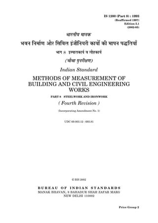 IS 1200 (Part 8) : 1993
(Reaffirmed 1997)
Edition 5.1
(2002-05)
Indian Standard
METHODS OF MEASUREMENT OF
BUILDING AND CIVIL ENGINEERING
WORKS
PART 8 STEELWORK AND IRONWORK
( Fourth Revision )
(Incorporating Amendment No. 1)
UDC 69.003.12 : 693.81
© BIS 2002
B U R E A U O F I N D I A N S T A N D A R D S
MANAK BHAVAN, 9 BAHADUR SHAH ZAFAR MARG
NEW DELHI 110002
Price Group 2
 