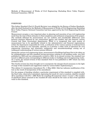 Methods of Measurement of Works of Civil Engineering (Excluding River Valley Projects)
Sectional Committee, CED 44
FOREWORD
This Indian Standard (Part 8) (Fourth Revision) was adopted by the Bureau of Indian Standards,
after the draft finalized by the Methods of Measurement of Works of Civil Engineering (Excluding
River Valley Projects) Sectional Committee had been approved by the Civil Engineering Division
Council.
Measurement occupies a very important place in planning and execution of any civil engineering
work from the time of first estimates to final completion and settlement of payments of the project.
The methods followed for measurement are not uniform and considerable differences exist
between practices followed by one construction agency and another and also between various
Central and State Government departments. While it is recognized that each system of
measurement has to be specifically related to the administrative and financial organizations
within the department responsible for work, a unification of the various systems at technical level
has been accepted as very desirable, specially as it permits a wider circle of operation for civil
engineering contractors and eliminates ambiguities and misunderstandings arising out of
inadequate understanding of various systems followed.
Among the various civil engineering items, measurement of buildings had been first to be taken up
for standardization and this standard having provisions relating to all building works, was first
published in 1958 and was subsequently revised in 1964. In its second revision, the standard was
issued in different parts corresponding to different trades in building and civil engineering works.
As a result, the second revision of this standard (Part 8) was published in 1967 which was then
revised in 1974.
This fourth revision has been brought out to incorporate the changes found necessary in the light
of usage of this standard and suggestions made by various bodies implementing it.
This edition 5.1 incorporates Amendment No. 1 (May 2002). Side bar indicates modification of the
text as the result of incorporation of the amendment.
For the purpose of deciding whether a particular requirement of this standard is complied with,
the final value, observed or calculated, expressing the result of a test or analysis, shall be rounded
off in accordance with IS 2 : 1960 ‘Rules for rounding off numerical values ( revised )’. The number
of significant places retained in the rounded off value should be the same as that of the specified
value in this standard.
 