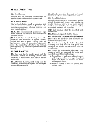 IS 1200 (Part 8) : 1993
4
12.9 Steel Louvre
Louvres shall be described and measured in
square metres on basis of opening covered.
12.10 Slotted Pipes
Site perforated pipes shall be described and
measured by mass in kilogram. Deductions for
perforations/slots shall, however, be made if its
area exceeds 0.02 m2
.
12.10.1 The manufactured perforated pipe
shall, however, be described and measured in
running metres.
12.11 Metal sheet in wall cladding etc shall be
described and measured in square metres.
Gauge and type of sheet (whether black or
galvanized), type of connection/adjustment
with the supporting structures by bolting,
welding or by any other arrangements shall be
stated.
13 CAST IRONWORK
13.1 Cast iron flue (or smoke) pipes shall be
measured overall in running metres and
described as including all short length, cutting
and waste.
13.1.1 Method of jointing and fixing shall be
described, and diameter of pipes and mass per
standard length stated.
13.1.2 Bends, inspection doors and cowls shall
be enumerated and measured as extra over.
13.2 Spiral Staircases
Spiral staircases shall be enumerated, stating
overall diameter and height, total number of
treads, risers and sleeves in one piece, central
shaft or poles including base plate and other
attachment handrail and balusters.
l3.2.1 Exit landings shall be described and
enumerated.
13.2.2 Stays, if required, shall be stated.
13.3 Stanchions, Columns and Lamp Posts
These shall be described and measured in
numbers specifying mass.
13.4 Grid flooring and grills shall be described
including size and mass of each piece and
measured in square metres on the basis of
overall area.
13.5 Except as hereinbefore described, cast
ironwork shall be measured by mass and
classified under following headings.
a) Unmachined — such as brackets, frames,
gully traps, manhole covers, gratings, fire
doors, soot doors and frames; and balls
and stop cock boxes.
b) Machine turned — such as pulleys and
similar work.
 
