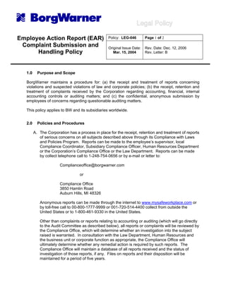 Employee Action Report (EAR)                       Policy: LEG-046        Page 1 of 2

 Complaint Submission and                          Original Issue Date:   Rev. Date: Dec. 12, 2006
      Handling Policy                                                     Rev. Letter: B
                                                      Mar. 15, 2004




   1.0     Purpose and Scope

   BorgWarner maintains a procedure for: (a) the receipt and treatment of reports concerning
   violations and suspected violations of law and corporate policies; (b) the receipt, retention and
   treatment of complaints received by the Corporation regarding accounting, financial, internal
   accounting controls or auditing matters; and (c) the confidential, anonymous submission by
   employees of concerns regarding questionable auditing matters.

   This policy applies to BW and its subsidiaries worldwide.


   2.0     Policies and Procedures

         A. The Corporation has a process in place for the receipt, retention and treatment of reports
            of serious concerns on all subjects described above through its Compliance with Laws
            and Policies Program. Reports can be made to the employee’s supervisor, local
            Compliance Coordinator, Subsidiary Compliance Officer, Human Resources Department
            or the Corporation’s Compliance Office or the Law Department. Reports can be made
            by collect telephone call to 1-248-754-0656 or by e-mail or letter to:

                       Complianceoffice@borgwarner.com

                                   or

                       Compliance Office
                       3850 Hamlin Road
                       Auburn Hills, MI 48326

            Anonymous reports can be made through the internet to www.mysafeworkplace.com or
            by toll-free call to 00-800-1777-9999 or 001-720-514-4400 collect from outside the
            United States or to 1-800-461-9330 in the United States.

            Other than complaints or reports relating to accounting or auditing (which will go directly
            to the Audit Committee as described below), all reports or complaints will be reviewed by
            the Compliance Office, which will determine whether an investigation into the subject
            raised is warranted. In consultation with the Law Department, Human Resources and
            the business unit or corporate function as appropriate, the Compliance Office will
            ultimately determine whether any remedial action is required by such reports. The
            Compliance Office will maintain a database of all reports received and the status of
            investigation of those reports, if any. Files on reports and their disposition will be
            maintained for a period of five years.
 