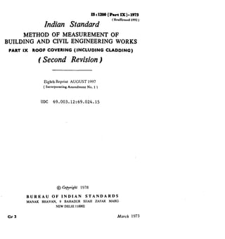 lBrl200 (Put lx)-1973
Indian Standard
( Reaffkmcd 1992 )
METHOD OF MEASUREMENT OF
BUILDING AND CIVIL ENGINEERING WORKS
PART Ix ROOF COVERING (INCLUDING CLADDING)
( Second Revision)
Eighth Reprint AUGUST 1997
( Incorporating Amendment No. 1 )
UDC 69.003.12:69.024.15
@ Copyright 1978
BUREAU OF INDIAN STANDARDS
MANAK BHAVAN, 9 BAHADUR SIIAH ZAFAR MARG
NEW DELHI 1loo02
Cl-3 March 1973
( Reaffirmed 1997 )
 