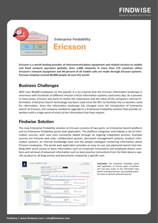 Enterprise Findability

                                      Ericsson
         Ericsson is a world-leading provider of telecommunications equipment and related services to mobile
         and fixed network operators globally. Over 1,000 networks in more than 175 countries utilise
         Ericsson’s network equipment and 40 percent of all mobile calls are made through Ericsson systems.
         Ericsson employs around 80,000 people all over the world.



         Business Challenges
         With over 80,000 employees on the payroll, it is no surprise that the Ericsson information landscape is
         enormous with hundreds of different mission-critical information systems used every day. As a pioneer
         in many areas, Ericsson was early to realise the importance and the value of the company’s internal in-
         formation. Enterprise Search technology has been used since the 90’s to facilitate the co-workers need
         for information. Since the information landscape has changed since the introduction of Enterprise
         Search at Ericsson, the company needed to upgrade to a Enterprise Findability solution that provide co-
         workers with a single point of entry to the information that they require.


         Findwise Solution
         The new Enterprise Findability solution at Ericsson consists of two parts: an Enterprise Search platform
         and an Enterprise Findability portal web application. The platform integrates and indexes a set of infor-
         mation sources, with new ones constantly added through an ongoing integration process. Example
         sources are Intranet web sites, collaboration portals, document management systems, product infor-
         mation systems, an internal knowledge base and the people catalogue containing information about
         Ericsson employees. The portal web application provides an easy-to-use, yet advanced search tool ena-
         bling both quick access to basic information such as corporate instructions and employee phone num-
         bers and retrieval of advanced information such as best practice instructions from the field about a spe-
         cific product or all blog entries and documents created by a specific user.

                                                                           Screenshot. The Enterprise Findability portal
                                                                           web application at Ericsson gives co-workers
                                                                           fast and easy access to the information they
                                                                           need in everyday business, yet providing power-
                                                                           ful means to perform advanced queries.




Findwise | www.findwise.com | info@findwise.com
 