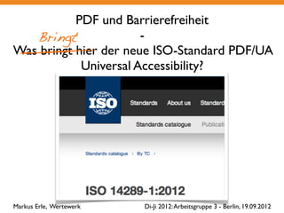 PDF und Barrierefreiheit
   Bringt              -
Was bringt hier der neue ISO-Standard PDF/UA
            Universal Accessibility?
                         Markus Erle, Wertewerk




Markus Erle, Wertewerk               Di-Ji 2012: Arbeitsgruppe 3 - Berlin, 19.09.2012
 