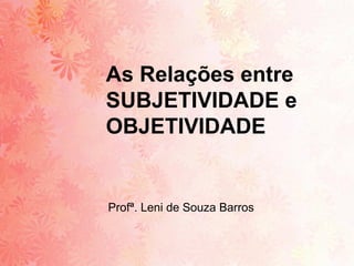 As Relações entre
SUBJETIVIDADE e
OBJETIVIDADE


Profª. Leni de Souza Barros
 