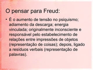 O pensar para Freud:
• É o aumento de tensão no psiquismo;
  adiamento da descarga; energia
  vinculada; originalmente inconsciente e
  responsável pelo estabelecimento de
  relações entre impressões de objetos
  (representação de coisas); depois, ligado
  a resíduos verbais (representação de
  palavras).
 