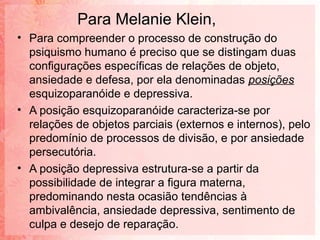 Para Melanie Klein,
• Para compreender o processo de construção do
  psiquismo humano é preciso que se distingam duas
  configurações específicas de relações de objeto,
  ansiedade e defesa, por ela denominadas posições
  esquizoparanóide e depressiva.
• A posição esquizoparanóide caracteriza-se por
  relações de objetos parciais (externos e internos), pelo
  predomínio de processos de divisão, e por ansiedade
  persecutória.
• A posição depressiva estrutura-se a partir da
  possibilidade de integrar a figura materna,
  predominando nesta ocasião tendências à
  ambivalência, ansiedade depressiva, sentimento de
  culpa e desejo de reparação.
 