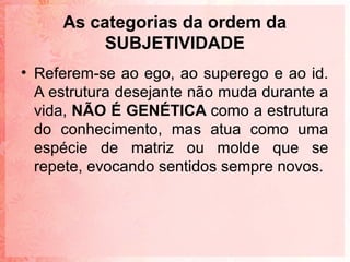 As categorias da ordem da
          SUBJETIVIDADE
• Referem-se ao ego, ao superego e ao id.
  A estrutura desejante não muda durante a
  vida, NÃO É GENÉTICA como a estrutura
  do conhecimento, mas atua como uma
  espécie de matriz ou molde que se
  repete, evocando sentidos sempre novos.
 