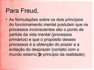 Para Freud,
• As formulações sobre os dois princípios
  do funcionamento mental postulam que os
  processos inconscientes são o ponto de
  partida da vida mental (processos
  primários) e que o propósito desses
  processos é a obtenção do prazer e a
  evitação do desprazer (contato com o
  mundo externo princípio da realidade);
 