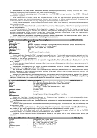 • Responsible for End to end Project management activities involving Project Estimating, Scoping, Monitoring and Control,
Resource Management, Risk Management and Stakeholder Management.
• Executed medium to large size projects with average size from 1000-8000 hours and have more than 6000 hrs of Project
management experience
• Work together with the Project Owner and Business Houses to plan and execute projects, ensure that teams have
appropriate business and technical specifications, direction, and resources to deliver projects effectively by establishing
realistic estimates for timelines while ensuring that projects remain on target to meet deadlines.
• Provide overall development project leadership and direct project teams in the delivery of high-quality deliverables within
committed timeframes.
• Meet with clients and stakeholders to understand their requirements and expectations, and implement proper procedures to
ensure client satisfaction.
• Involved in various kinds of testing (Unit, System/Application, Integration, Regression and End to End Testing) by preparing test
strategies, plans and monitoring the execution and progress of testing activities (Producing daily status reports, score cards, defect
analysis and tracking the defects to closure, Verifying and Validating test results and Validating the pre and post implementation
activities) performed to ensure the successful post implementation validations.
• Release Management activities that ensure the communication between the clients and CSC Management and Delivery teams to
ensure the smooth execution of release activities and tracking all issues to closure.
4. AT&T – Provisioning & Assurance /Message Processing System April’07 to March’12
Client : AT&T, USA
Business Domain : Telecom
Project Title : Message Processing System and Provisioning & Assurance Application Support, New Jersey, USA.
Project Type : Development / Maintenance / Production Support
Environment : Mainframe. (DB2, COBOL, JCL, Eazytrieve)
Operating System : z/OS
Team Size : 15
Role : Project Manager, Onsite Co-ordinator
Responsibilities:
• Worked as a Project Manager for AT&T’s Message Processing Division and Provisioning & Assurance suite of Applications, which
are responsible for rating the entire calls made by the customers (Direct lines, cellular usages, VOIP and International Usages) and
Provisioning the new services and Assurance.
• Successfully managed a 10-member team for a project to integrate BellSouth Long distance Services (BLS) customers onto the
AT&T’s network.
• Meet with clients and stakeholders to understand their requirements and expectations, and implement proper procedures to
ensure client satisfaction.
• Overall project coordination right from creation of Charter and Statement of Work, to Cost and Scheduled Management, Risk
Management and ensuring quality of software deliverables.
• Well versed with various kinds of testing (Unit, System/Application, Integration, Regression and End to End Testing) and testing
activities (Validating the pre and post implementation activities, verifying and validating the test results) performed to ensure the
successful post implementation validations.
• Received client appreciations for successfully coordinating and managing several critical projects like the BellSouth Long distance
Services (BLS) customers onto AT&T’s existing telecom platform and performing the crucial activities like NPA Splits and performing
the testing activities to the core and ensuring the deliverables are defect free and within the deadlines.
5. Zurich Financial Services – RISK INTELLIGENCE Sep’04 to March’07
Location : CSC – Computer Sciences Corporation India Pvt Ltd, Hyderabad.
Client : One of the Leading Insurance Company, Chicago, Illinois, USA
Software : JCL, COBOL, DB2, VSAM,
Tools : CA-JOBTRAC, CA-ENDEVOR, FILE AID, SPUFI, UDB,
Business Objects
Operating System : z/OS, UNIX (AIX)
Domain : Insurance
Team Size : 12
Role : Backup Dispatcher (Project Manager), Offshore Team Lead
Responsibilities
• Worked as a Team Lead / Backup Project Manager for a Development and Testing team for the Leading Insurance Company -
Risk Intelligence and Risk Management Reporting Applications.
• Coordinated the Design, Coding and Testing efforts for the enhancement of existing performance and features of the RMIS and
RMR applications.
• Received Client Appreciation and accolades for demonstrating outstanding project coordination skills with good leadership and
problem solving ability.
• Streamlined existing quality process by putting in place stringent review processes and checklists to ensure Zero Defect Leakage.
And to track the work orders, user requests to closure and ensure proper metrics collections and report to SMG
• Involved in Other Carrier Data Loads which help the customers of the Insurance Company to host their data on the RMIS
applications where in the Customers can directly generate the reports on the Websites.
• Involved in On-call Production Support activities also to ensure the high volume data in month ends processes without any
abruptions.
6. Blue Cross & Blue Shield – Membership & Finance Nov’03 to Sep‘04
Location : Perot Systems India Limited, Noida.
Client : One of the leading Health Insurance, USA.
Software : JCL, COBOL, DB2, IMS DB, VSAM, CICS
Tools : CA-7, CA-ENDEVOR, FILE AID, SPUFI
Operating System : z/OS
Domain : Health Insurance
 