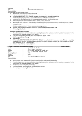 Team Size : 29
Role : Offshore Team Lead, Developer
Responsibilities
As a team lead my responsibilities include
• Managing the application and leading a team of 4.
Technical analysis, design, code reviews
• Involved in the Estimation of the Customer Requests and validating the technical requirements.
• Coordinating On-going application support and maintenance of Mainframe applications.
• Coordinate with technical resources and onsite/offshore team to deliver work products in time.
• Participating in review process and evaluation of existing support procedures.
• Mentoring the team members in application/tools to achieve process compliance and improve Overall Service and customer
satisfaction levels.
• Collection and presentation of Metrics data to client and organization.
• Identified as a Document Controller to manage the configurable items in the PM work book.
• Participating in the Audits.
As a team member I was involved in
• Production support and maintenance (includes supporting the production cycles, abended fixing, and other operational works
such as fixing the temporary problems in the system.)
• Executing Customer Requests (CR) which involves Analysis, Design, Coding
• Unit Testing and System Testing.
• Peer Reviews.
• Performed the DISASTER RECOVERY ACTIVITIES (DRA) for the application for 3 consecutive years. This was a very highly
visible task which was to be completed in a short period of time and the validation of results had to be accurate. The results
were validated by the end customers (GM).
• Database Purge Activities on a monthly basis.
7. Target Corporation – Import warehouse (IWH) Jul’00 to Nov‘03
Location : Syntel India Ltd, Mumbai.
Client : Second Largest Retail, USA.
Software : JCL, COBOL, DB2, IMS DB, VSAM, CICS
Tools : CA-7, CA-ENDEVOR, FILE AID, SPUFI
Operating System : z/OS
Domain : Retail
Team Size : 5
Role : Team Member (Offshore / Onshore)
Responsibilities
• Impact analysis for all work requests, Design, Constructions of code, Reviews and Testing
• Production support and maintenance (includes supporting the production cycles, abended fixing, and other operational works
such as fixing the temporary problems in the system.)
• Peer Reviews, Unit Testing & System Testing.
• Involved in Disaster recovery exercise for few distribution centers
• Process improvements using Strobe utility.
 