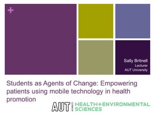 + 
Sally Britnell 
Lecturer 
AUT University 
Students as Agents of Change: Empowering 
patients using mobile technology in health 
promotion 
 