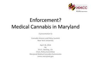Enforcement?
Medical Cannabis in Maryland
A presentation to
Cannabis Science and Policy Summit
New York University
April 18, 2016
By
Eric E. Sterling, J.D.
Chair, Policy Committee
Maryland Medical Cannabis Commission
mmcc.maryland.gov
 