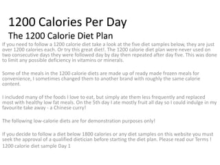 1200 Calories Per Day The 1200 Calorie Diet Plan If you need to follow a 1200 calorie diet take a look at the five diet samples below, they are just over 1200 calories each. Or try this great diet!. The 1200 calorie diet plan were never used on two consecutive days they were followed day by day then repeated after day five. This was done to limit any possible deficiency in vitamins or minerals. Some of the meals in the 1200 calorie diets are made up of ready made frozen meals for convenience, I sometimes changed them to another brand with roughly the same calorie content. I included many of the foods I love to eat, but simply ate them less frequently and replaced most with healthy low fat meals. On the 5th day I ate mostly fruit all day so I could indulge in my favourite take away - a Chinese curry! The following low-calorie diets are for demonstration purposes only! If you decide to follow a diet below 1800 calories or any diet samples on this website you must seek the approval of a qualified dietician before starting the diet plan. Please read our Terms ! 1200 calorie diet sample Day 1 