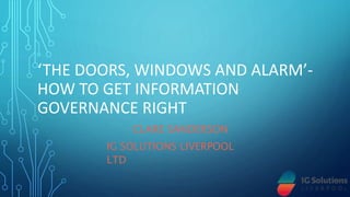 ‘THE DOORS, WINDOWS AND ALARM’-
HOW TO GET INFORMATION
GOVERNANCE RIGHT
CLARE SANDERSON
IG SOLUTIONS LIVERPOOL
LTD
 