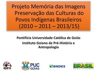 Projeto Memória das Imagens
Preservação das Culturas do
Povos Indígenas Brasileiros
(2010 – 2011 – 2013/15)
Pontifícia Universidade Católica de Goiás
Instituto Goiano de Pré-História e
Antropologia
 