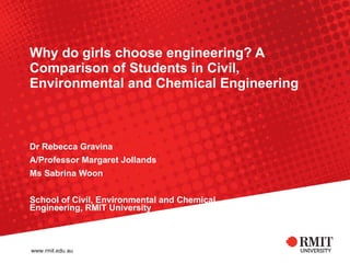 Why do girls choose engineering? A Comparison of Students in Civil, Environmental and Chemical Engineering Dr Rebecca Gravina A/Professor Margaret Jollands Ms Sabrina Woon School of Civil, Environmental and Chemical Engineering, RMIT University 