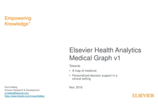 1
Elsevier Health Analytics
Medical Graph v1
Empowering
KnowledgeTM
Towards
• A map of medicine
• Personalized decision support in a
clinical setting
Paul Hellwig
Director Research & Development
p.hellwig@elsevier.com
https://www.linkedin.com/in/paulhellwig
Nov, 2016
 