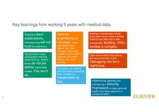 17
Key learnings from working 5 years with medical data
17
Physicians want
explanations.
Otherwise they will not
trust the predictions.
Typical best-in-class
classification methods
(deep learning, random
forest) do not yet
deliver explainable
models. This won‘t
do.
Open source tools have failures
(as have proprietary tools).
Debugging can be a
nightmare.
In practice, you need to
save the users processing
time, not add to it.
Visualization is
key.
Building a classification model
using open source tools is simple.
Scaling input data size is also
manageable. Building 1000+
models is complex.
Implementing, applying and
maintaining a Security
Framework to keep personal
health information secure is a
substantial effort.
Feature
engineering is
not dead. If you
want explainable
effects, you most
probably need linear
models, so you need to
engineer non-linear
effects, e.g. using
clusters.
 