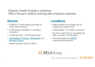 2
Elsevier
• Publisher & world-leading provider of
information solutions
• 6,700 people worldwide, € 2.8 billion
revenues1
• >2,200 journals, >25,000 book titles
• ScienceDirect, Scopus, ClinicalKey and
Nursing Consult
• Health Analytics Team in Berlin
2
LexisNexis
• Helps predict and manage risk for
industry and government
• 7,200 people, € 2.2 billion revenues1
• 35 years experience in managing big
data, currently >5 Peta Bytes
• Have developed the HPCC2
supercomputer platform
1: 2015 2: High Performance Computing Cluster
Elsevier Health Analytics combines
RELX Group's medical and big data analytics expertise
 
