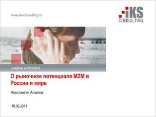 О рыночном потенциале М2М в России и мире  Константин Анкилов 10 .0 6 .2011 