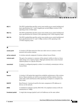 G L O S S A RY




802.11             The IEEE standard that specifies carrier sense media access control and physical
                   layer specifications for 1- and 2-megabit-per-second (Mbps) wireless LANs
                   operating in the 2.4-GHz band.

802.11a            The IEEE standard that specifies carrier sense media access control and physical
                   layer specifications for wireless LANs operating in the 5-GHz frequency band.

802.11b            The IEEE standard that specifies carrier sense media access control and physical
                   layer specifications for 5.5- and 11-Mbps wireless LANs operating in the
                   2.4-GHz frequency band.




A
access point       A wireless LAN data transceiver that uses radio waves to connect a wired
                   network with wireless stations.

ad hoc network     A wireless network composed of stations without Access Points.

antenna gain       The gain of an antenna is a measure of the antenna’s ability to direct or focus
                   radio energy over a region of space. High gain antennas have a more focused
                   radiation pattern in a specific direction.

associated         A station is configured properly to allow it to wirelessly communicate with an
                   Access Point.



B
beacon             A wireless LAN packet that signals the availability and presence of the wireless
                   device. Beacon packets are sent by access points and base stations; however,
                   client radio cards send beacons when operating in computer to computer (Ad
                   Hoc) mode.

BOOTP              Boot Protocol. A protocol used for the static assignment of IP addresses to
                   devices on the network.

BPSK               A modulation technique used by IEEE 802.11b-compliant wireless LANs for
                   transmission at 1 Mbps.

broadcast packet   A single data message (packet) sent to all addresses on the same subnet.




                                                        Cisco Aironet 1200 Series Access Point Hardware Installation Guide
    OL-4310-01                                                                                                               GL-1
 