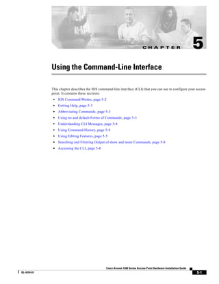 C H A P T E R                           5
             Using the Command-Line Interface

             This chapter describes the IOS command-line interface (CLI) that you can use to configure your access
             point. It contains these sections:
              •   IOS Command Modes, page 5-2
              •   Getting Help, page 5-3
              •   Abbreviating Commands, page 5-3
              •   Using no and default Forms of Commands, page 5-3
              •   Understanding CLI Messages, page 5-4
              •   Using Command History, page 5-4
              •   Using Editing Features, page 5-5
              •   Searching and Filtering Output of show and more Commands, page 5-8
              •   Accessing the CLI, page 5-8




                                                 Cisco Aironet 1200 Series Access Point Hardware Installation Guide
OL-4310-01                                                                                                            5-1
 