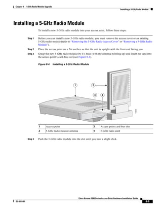 Chapter 8     5-GHz Radio Module Upgrade
                                                                                                               Installing a 5-GHz Radio Module




Installing a 5-GHz Radio Module
                         To install a new 5-GHz radio module into your access point, follow these steps:


               Step 1    Before you can install a new 5-GHz radio module, you must remove the access cover or an existing
                         5-GHz radio module (refer to “Removing the 5-GHz Radio Access Cover” or “Removing a 5-GHz Radio
                         Module”).
               Step 2    Place the access point on a flat surface so that the unit is upright with the front end facing you.
               Step 3    Grasp the new 5-GHz radio module by it’s base (with the antenna pointing up) and insert the card into
                         the access point’s card-bus slot (see Figure 8-4).

                         Figure 8-4        Installing a 5-GHz Radio Module




                                                             1                  2


                                                                                    3     4




                                                                                                                                74604
                          1      Access point                                    3       Access point card-bus slot
                          2      5-GHz radio module antenna                      4       5-GHz radio card


               Step 4    Push the 5-GHz radio module into the slot until you hear a slight click.




                                                                 Cisco Aironet 1200 Series Access Point Hardware Installation Guide
 OL-4310-01                                                                                                                               8-5
 