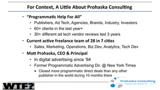 For	
  Context,	
  A	
  Li.le	
  About	
  Prohaska	
  Consul7ng	
  
•  “Programma7c	
  Help	
  For	
  All”	
  
•  Publishers, Ad Tech, Agencies, Brands, Industry, Investors
•  60+ clients in the last year+
•  30+ different ad tech vendor reviews last 3 years
•  Current	
  ac7ve	
  freelance	
  team	
  of	
  28	
  in	
  7	
  ci7es	
  
•  Sales, Marketing, Operations, Biz Dev, Analytics, Tech Dev
•  Ma.	
  Prohaska,	
  CEO	
  &	
  Principal	
  
•  In digital advertising since ‘94
•  Former Programmatic Advertising Dir. @ New York Times
●  Closed more programmatic direct deals than any other
publisher in the world during 10 months there
 