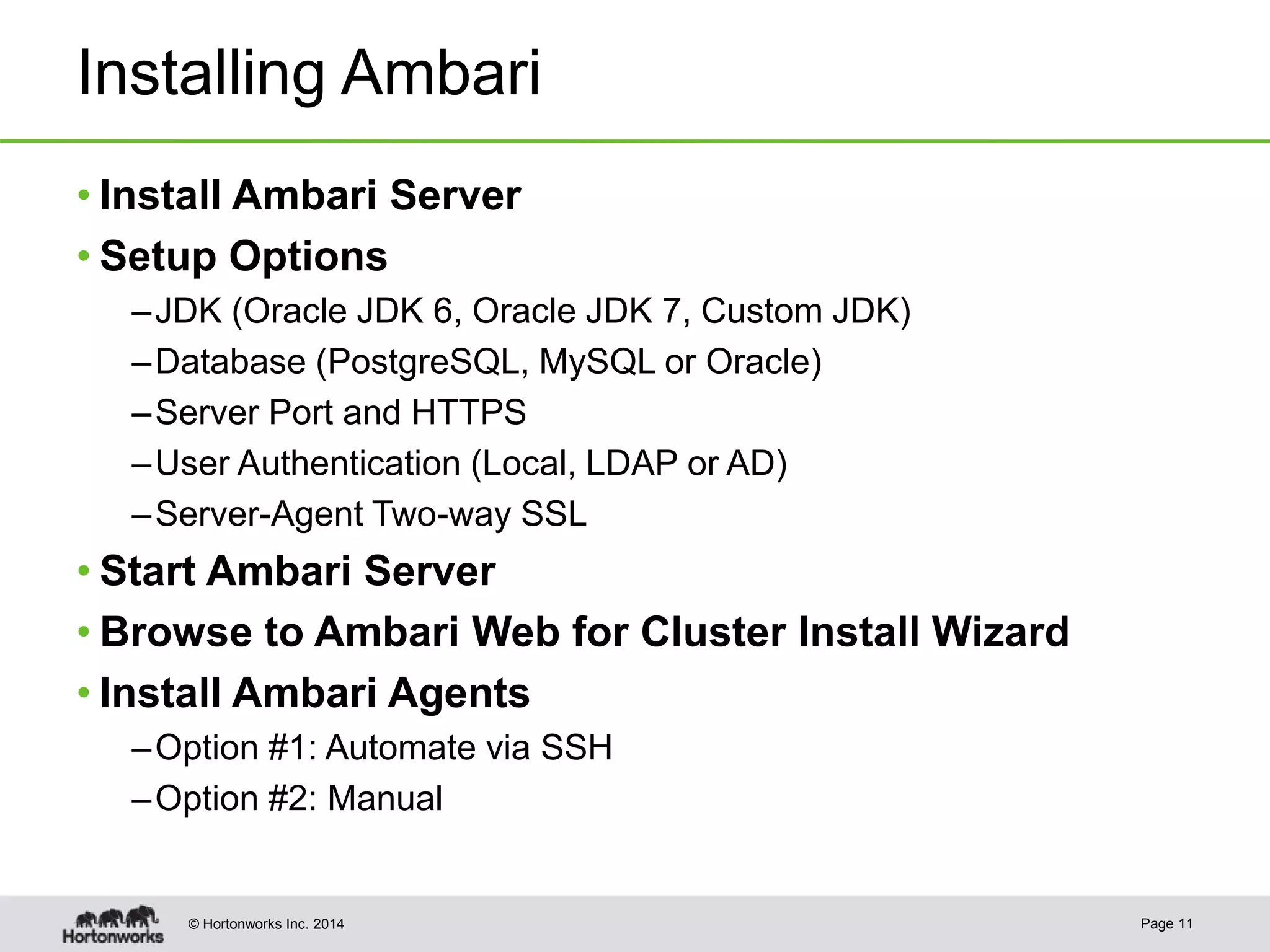 © Hortonworks Inc. 2014
Installing Ambari
• Install Ambari Server
• Setup Options
–JDK (Oracle JDK 6, Oracle JDK 7, Custom JDK)
–Database (PostgreSQL, MySQL or Oracle)
–Server Port and HTTPS
–User Authentication (Local, LDAP or AD)
–Server-Agent Two-way SSL
• Start Ambari Server
• Browse to Ambari Web for Cluster Install Wizard
• Install Ambari Agents
–Option #1: Automate via SSH
–Option #2: Manual
Page 11
 