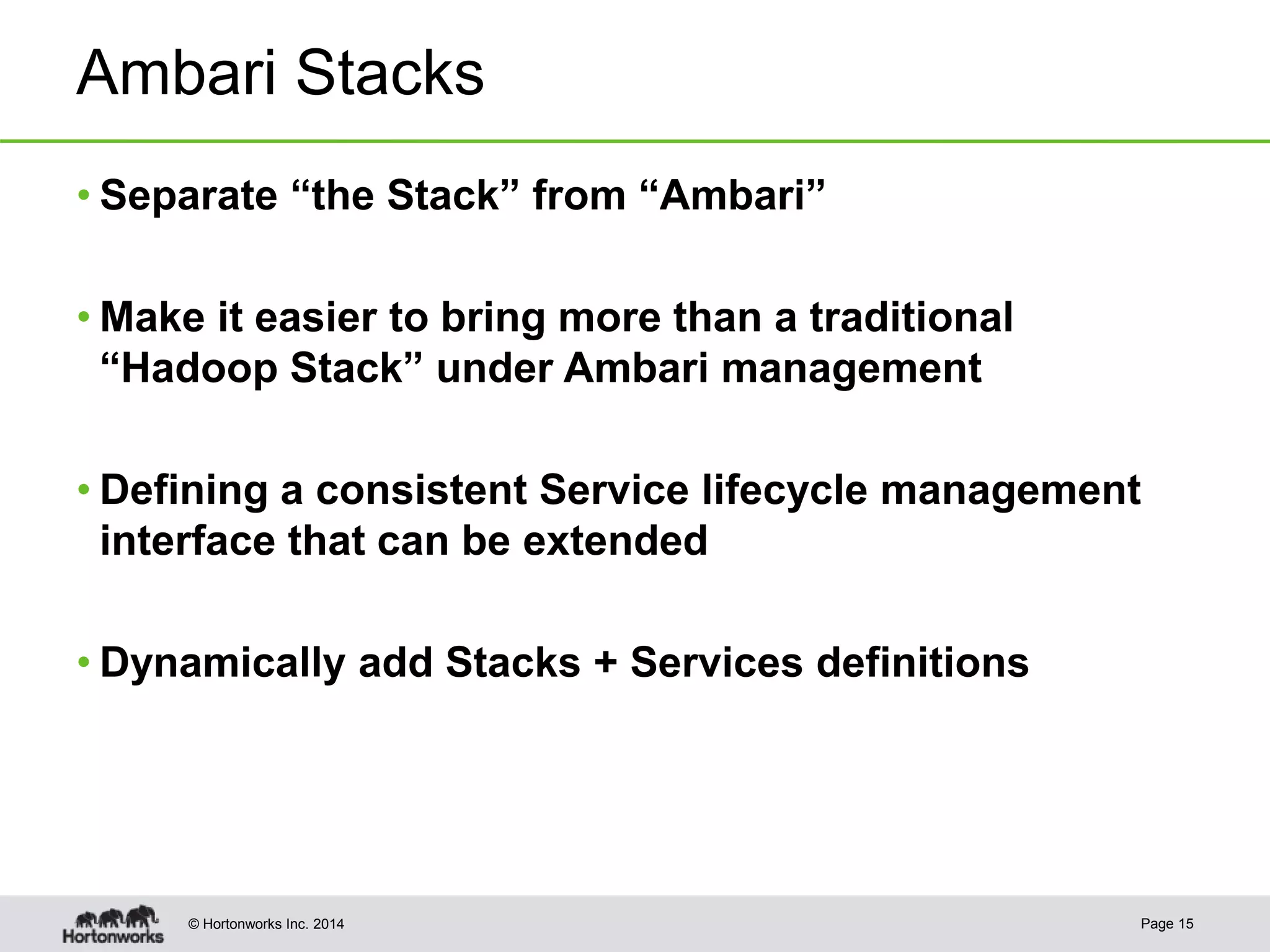 © Hortonworks Inc. 2014
Ambari Stacks
• Separate “the Stack” from “Ambari”
• Make it easier to bring more than a traditional
“Hadoop Stack” under Ambari management
• Defining a consistent Service lifecycle management
interface that can be extended
• Dynamically add Stacks + Services definitions
Page 15
 