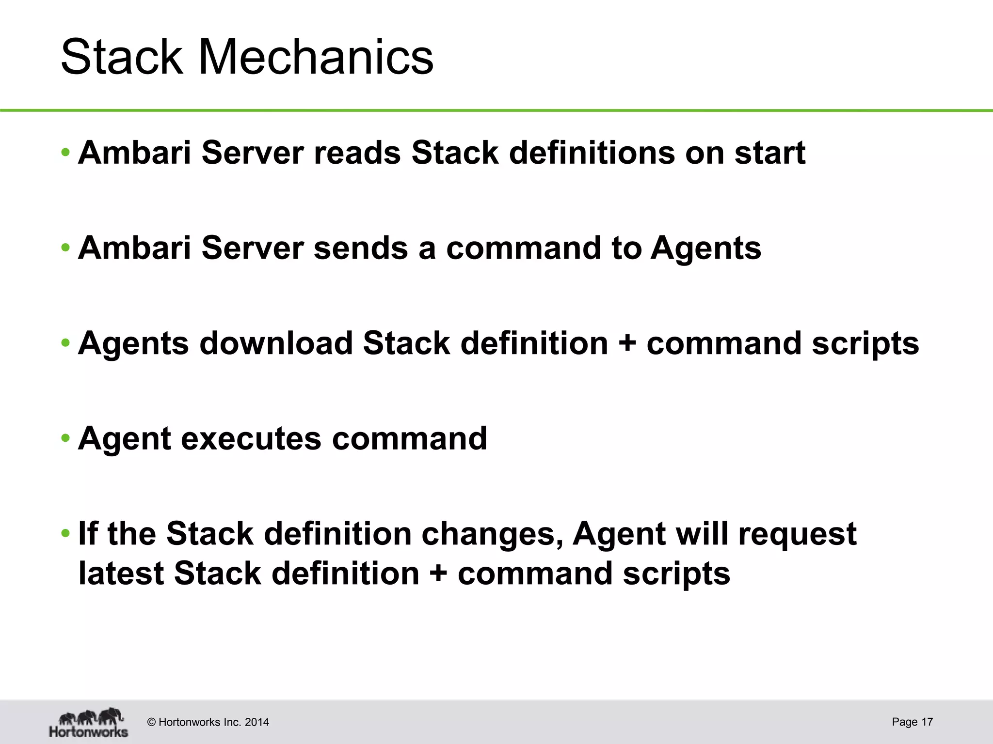 © Hortonworks Inc. 2014
Stack Mechanics
• Ambari Server reads Stack definitions on start
• Ambari Server sends a command to Agents
• Agents download Stack definition + command scripts
• Agent executes command
• If the Stack definition changes, Agent will request
latest Stack definition + command scripts
Page 17
 