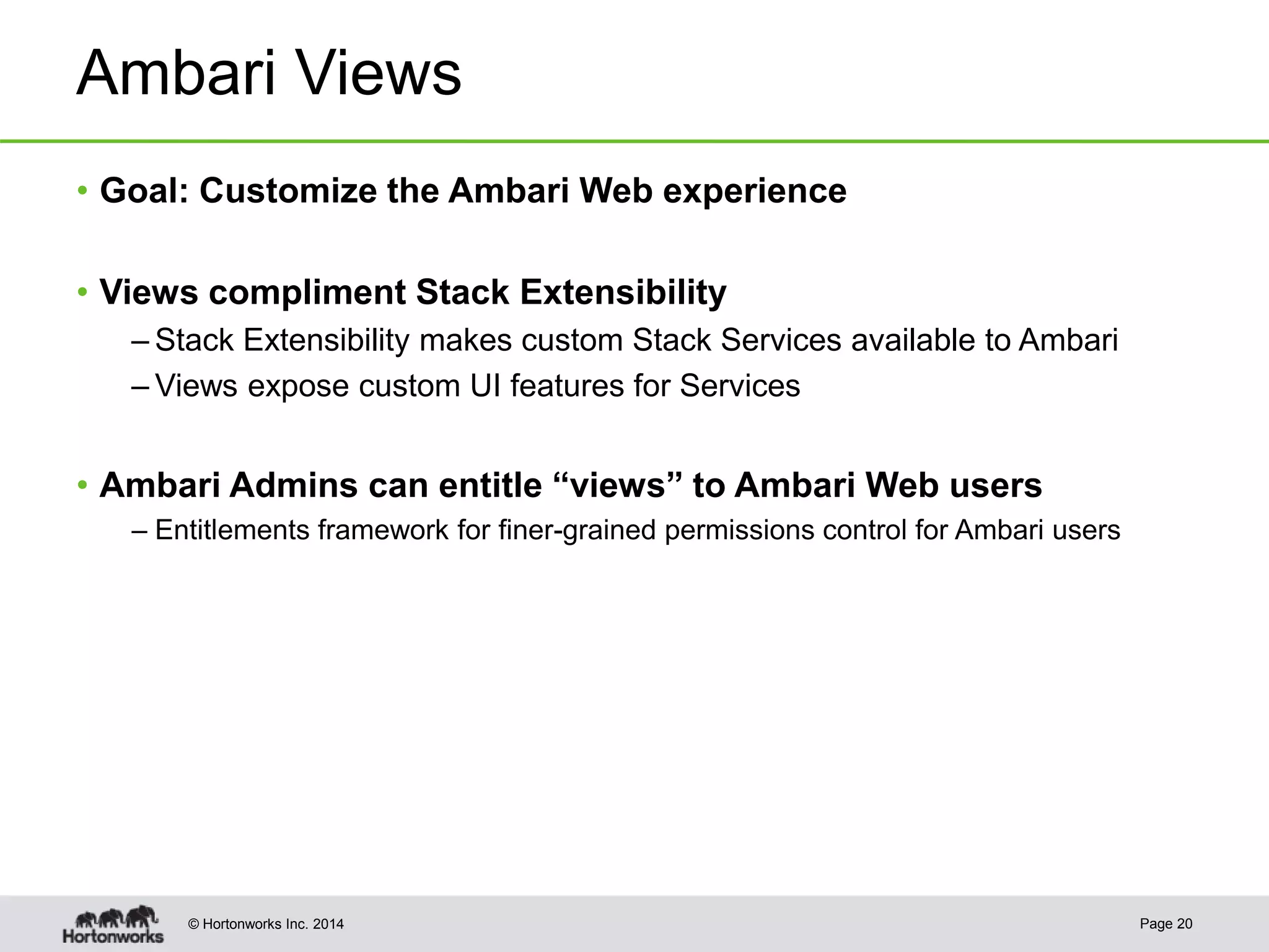 © Hortonworks Inc. 2014
Ambari Views
• Goal: Customize the Ambari Web experience
• Views compliment Stack Extensibility
– Stack Extensibility makes custom Stack Services available to Ambari
– Views expose custom UI features for Services
• Ambari Admins can entitle “views” to Ambari Web users
– Entitlements framework for finer-grained permissions control for Ambari users
Page 20
 