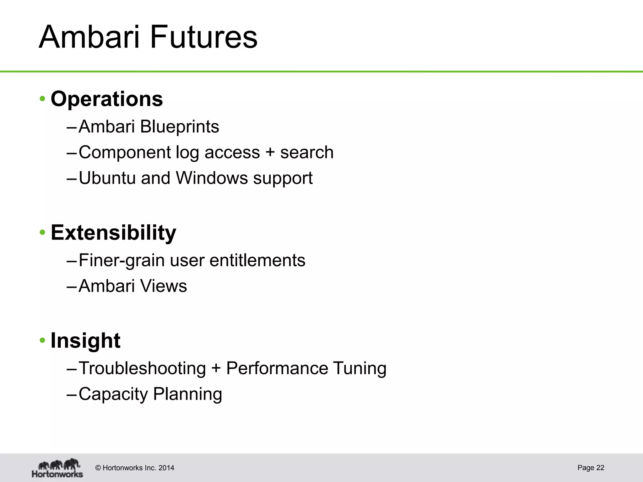 © Hortonworks Inc. 2014
Ambari Futures
• Operations
–Ambari Blueprints
–Component log access + search
–Ubuntu and Windows support
• Extensibility
–Finer-grain user entitlements
–Ambari Views
• Insight
–Troubleshooting + Performance Tuning
–Capacity Planning
Page 22
 
