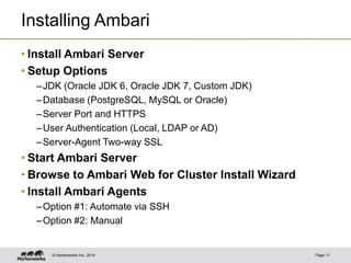© Hortonworks Inc. 2014
Installing Ambari
• Install Ambari Server
• Setup Options
–JDK (Oracle JDK 6, Oracle JDK 7, Custom JDK)
–Database (PostgreSQL, MySQL or Oracle)
–Server Port and HTTPS
–User Authentication (Local, LDAP or AD)
–Server-Agent Two-way SSL
• Start Ambari Server
• Browse to Ambari Web for Cluster Install Wizard
• Install Ambari Agents
–Option #1: Automate via SSH
–Option #2: Manual
Page 11
 