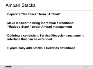 © Hortonworks Inc. 2014
Ambari Stacks
• Separate “the Stack” from “Ambari”
• Make it easier to bring more than a traditional
“Hadoop Stack” under Ambari management
• Defining a consistent Service lifecycle management
interface that can be extended
• Dynamically add Stacks + Services definitions
Page 15
 